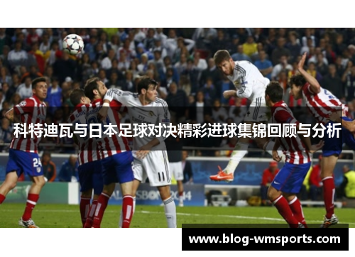 科特迪瓦与日本足球对决精彩进球集锦回顾与分析